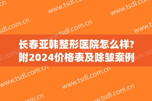 长春亚韩整形医院怎么样?附2024价格表及除皱案例(长春哪家整形医院)