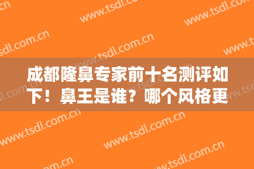 成都隆鼻专家前十名测评如下！鼻王是谁？哪个风格更自然？(成都隆鼻医生排行)