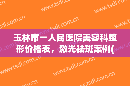玉林市一人民医院美容科整形价格表，激光祛斑案例(玉林整形费用)