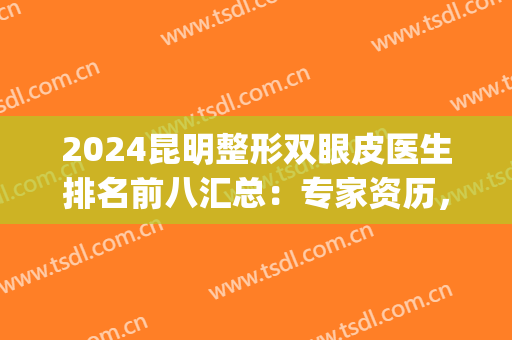2024昆明整形双眼皮医生排名前八汇总：专家资历，审美特点重磅剧透！(昆明双眼皮医生排行榜)