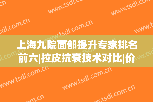 上海九院面部提升专家排名前六|拉皮抗衰技术对比|价格收费2024！(上海九院面部提升除皱专家)
