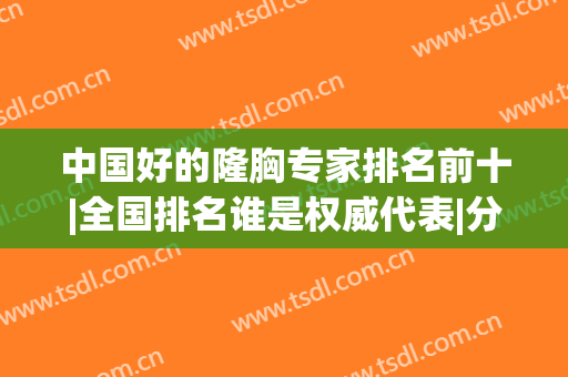 中国好的隆胸专家排名前十|全国排名谁是权威代表|分布到各大城市！