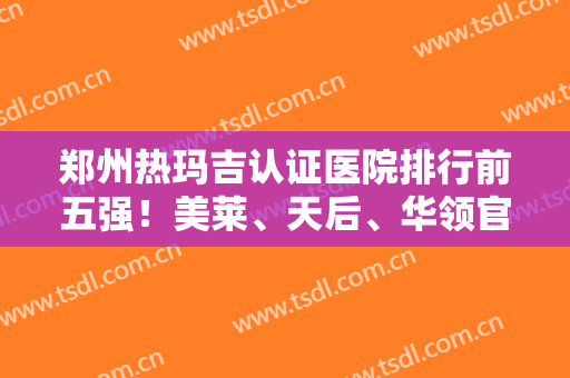 郑州热玛吉认证医院排行前五强！美莱、天后、华领官方资质真实可查