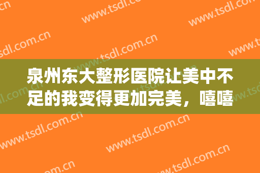 泉州东大整形医院让美中不足的我变得更加完美，嘻嘻(泉州第一医院整形美容科怎样)
