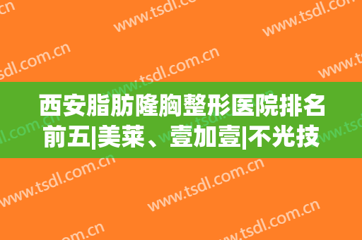 西安脂肪隆胸整形医院排名前五|美莱、壹加壹|不光技术过硬价格亲民