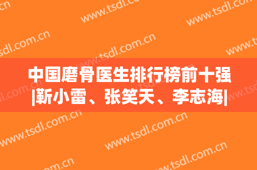 中国磨骨医生排行榜前十强|靳小雷、张笑天、李志海|专业技术硬核(国内磨骨医生推荐)
