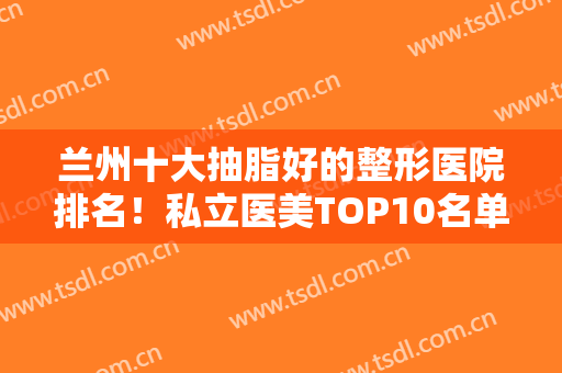 兰州十大抽脂好的整形医院排名！私立医美TOP10名单已定！前三的口碑好