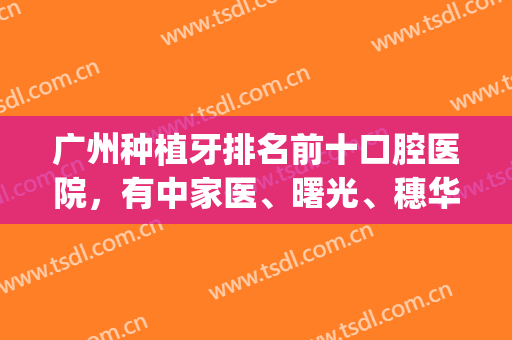 广州种植牙排名前十口腔医院，有中家医、曙光、穗华等专科机构坐镇！(广州哪个牙科种植好)