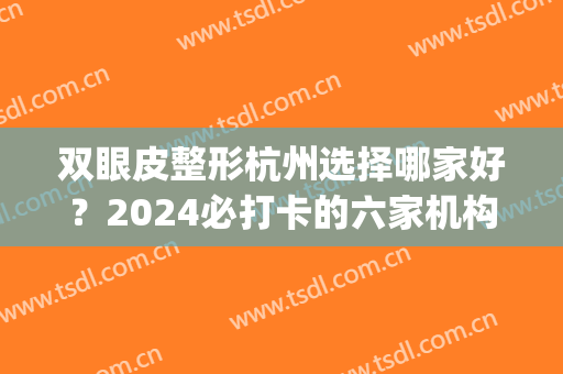 双眼皮整形杭州选择哪家好？2024必打卡的六家机构，这里汇总盘点！(杭州双眼皮排前十的整形医院)