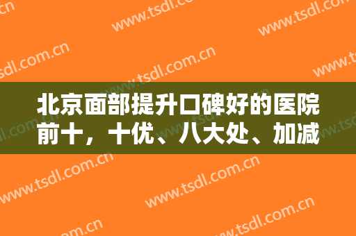 北京面部提升口碑好的医院前十，十优、八大处、加减美等拉皮技术高涨！