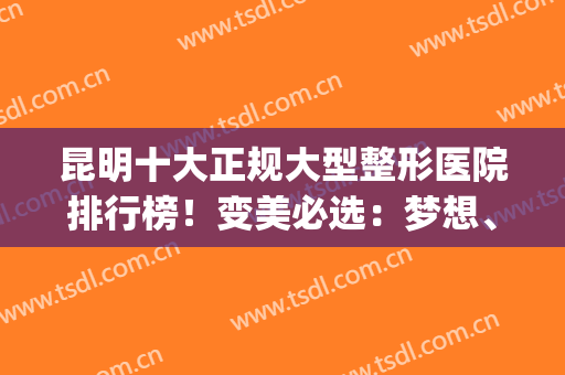 昆明十大正规大型整形医院排行榜！变美必选：梦想、华美、铜雀台(昆明口碑最好的整容医院)