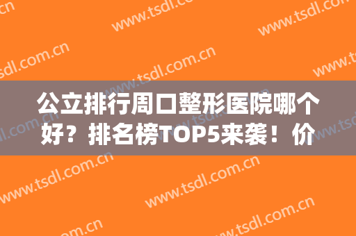 公立排行周口整形医院哪个好？排名榜TOP5来袭！价格&擅长查下呗(周口比较好的整形医院)