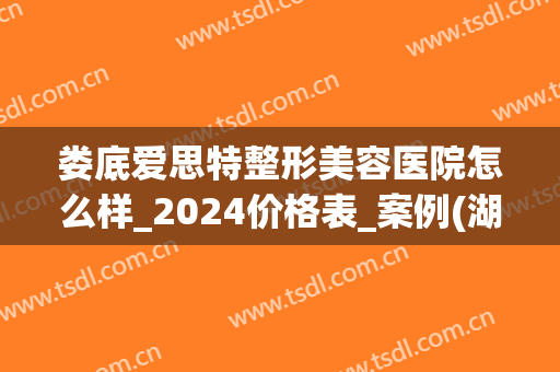 娄底爱思特整形美容医院怎么样_2024价格表_案例(湖南娄底整形医院)