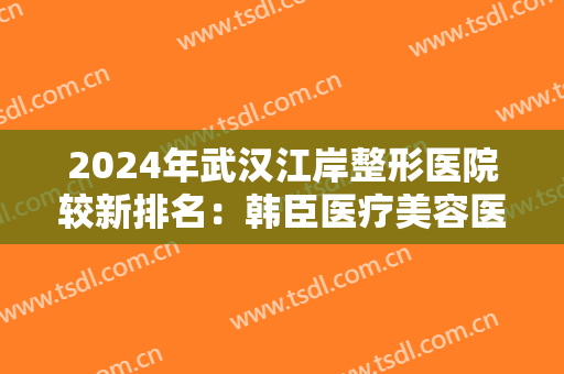 2024年武汉江岸整形医院较新排名：韩臣医疗美容医院排名第五，珍妮医疗排名第四
