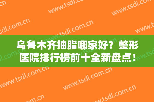 乌鲁木齐抽脂哪家好？整形医院排行榜前十全新盘点！公立vs私立口碑点评
