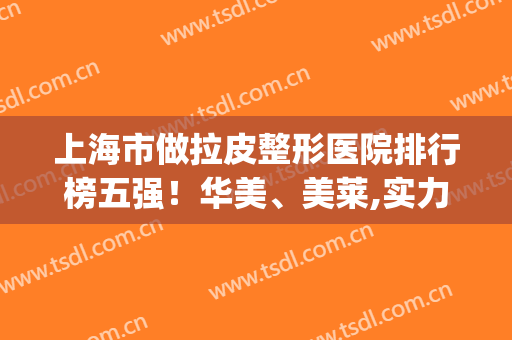 上海市做拉皮整形医院排行榜五强！华美、美莱,实力不需要多说了吧！(拉皮手术医院和整形院哪里好)