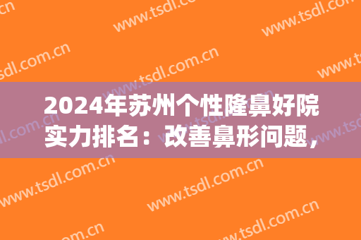 2024年苏州个性隆鼻好院实力排名：改善鼻形问题，增加你的自信(苏州鼻子整形医院)