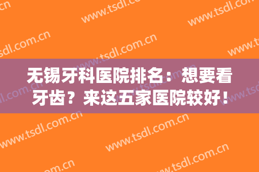 无锡牙科医院排名：想要看牙齿？来这五家医院较好！(无锡牙科医院哪家最好的医院)