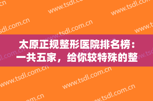 太原正规整形医院排名榜：一共五家，给你较特殊的整形体验(太原正规整形医院排名前十)