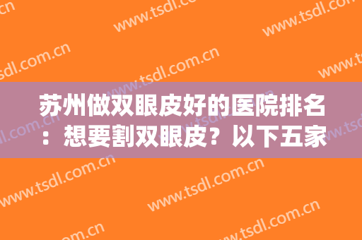 苏州做双眼皮好的医院排名：想要割双眼皮？以下五家不可不看！(苏州哪个医院做双眼皮好)