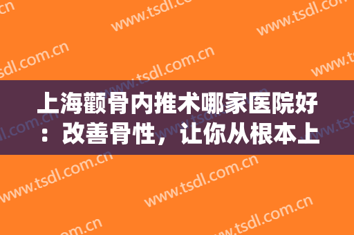 上海颧骨内推术哪家医院好：改善骨性，让你从根本上美丽(上海仁爱医院颧骨内推怎么样)