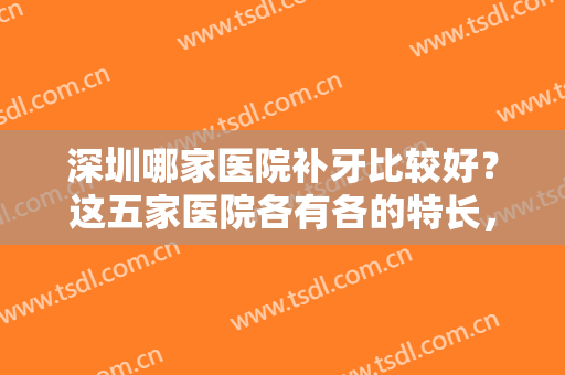 深圳哪家医院补牙比较好？这五家医院各有各的特长，每一家都值得尝试