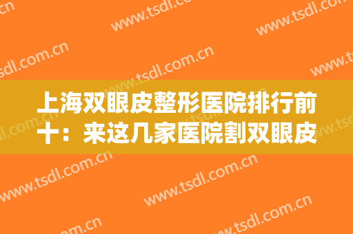 上海双眼皮整形医院排行前十：来这几家医院割双眼皮，修饰你的双眼(割双眼皮上海医院排名)