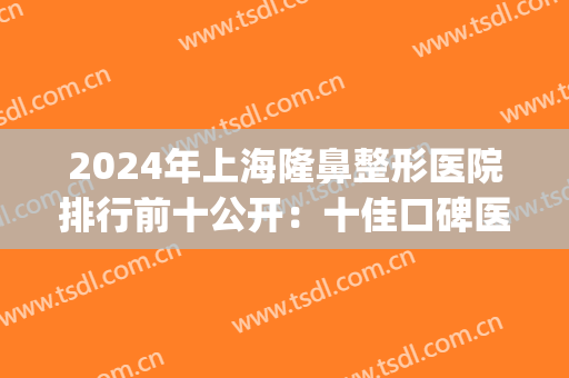 2024年上海隆鼻整形医院排行前十公开：十佳口碑医院给您挺拔鼻形(上海整形隆鼻哪家医院最好)