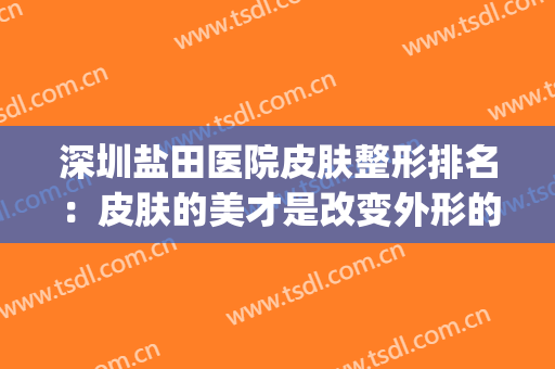 深圳盐田医院皮肤整形排名：皮肤的美才是改变外形的关键！(深圳市盐田区人民医院皮肤科)