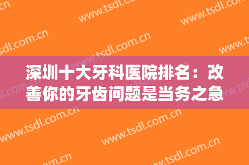 深圳十大牙科医院排名：改善你的牙齿问题是当务之急，来看看吧！(深圳最权威的牙科医院)