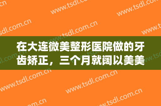 在大连微美整形医院做的牙齿矫正，三个月就阔以美美哒(大连轻颜美整形医院)
