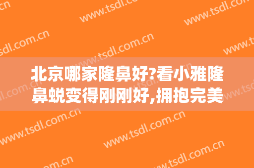 北京哪家隆鼻好?看小雅隆鼻蜕变得刚刚好,拥抱完美的自己!(北京隆鼻哪个专家比较好)