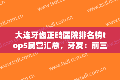 大连牙齿正畸医院排名榜top5民营汇总，牙友：前三名个个不输(大连哪个医院整牙好)