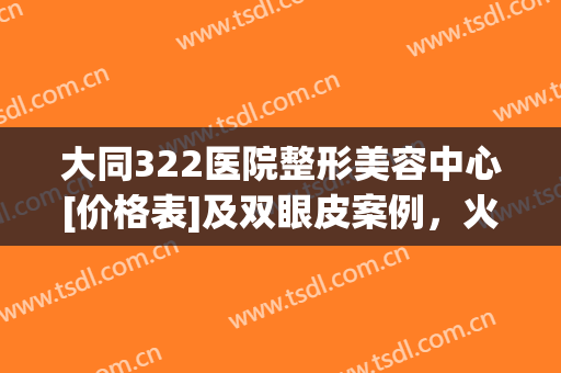 大同322医院整形美容中心[价格表]及双眼皮案例，火热袭来！(大同322医院整形美容怎么样)