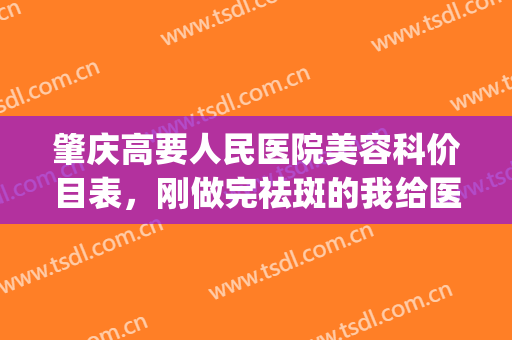 肇庆高要人民医院美容科价目表，刚做完祛斑的我给医院打call~(肇庆市华美美容医院怎么样)