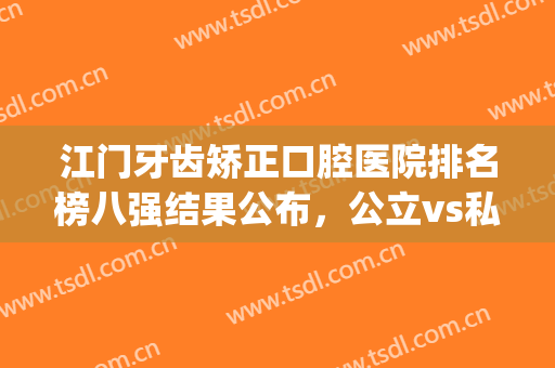 江门牙齿矫正口腔医院排名榜八强结果公布，公立vs私立！附价格指南(江门矫正牙齿哪个三甲医院最好)