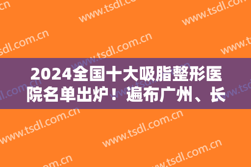 2024全国十大吸脂整形医院名单出炉！遍布广州、长沙、成都等地！各地上线！