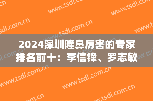 2024深圳隆鼻厉害的专家排名前十：李信锋、罗志敏、尹卫民等谁是鼻王！(深圳鼻整形医生排名)