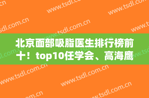 北京面部吸脂医生排行榜前十！top10任学会、高海鹰、王明利等实力谁更强？