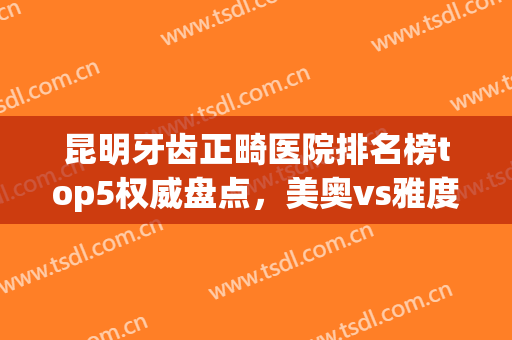 昆明牙齿正畸医院排名榜top5权威盘点，美奥vs雅度入围，含文末福利(昆明牙齿矫正最好的医院)
