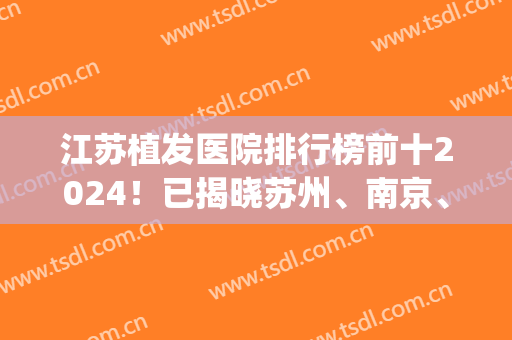 江苏植发医院排行榜前十2024！已揭晓苏州、南京、无锡等地！敬请期待！(南京排名前十植发医院)
