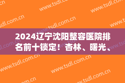 2024辽宁沈阳整容医院排名前十锁定！杏林、曙光、美莱等竞相争夺名次！(沈阳医疗整形医院排名)