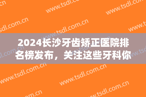2024长沙牙齿矫正医院排名榜发布，关注这些牙科你值得拥有！(长沙口腔科正畸医生排名)