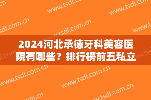 2024河北承德牙科美容医院有哪些？排行榜前五私立推荐！这几家便宜果好~