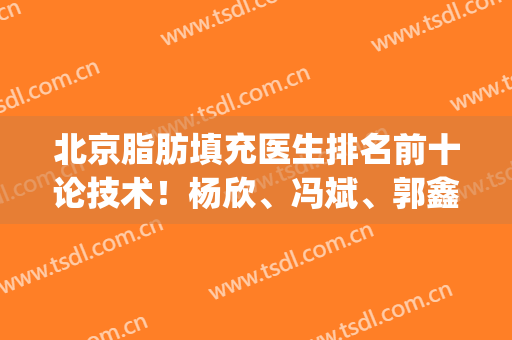 北京脂肪填充医生排名前十论技术！杨欣、冯斌、郭鑫等都是领域代表！(脂肪填充最好的医生)