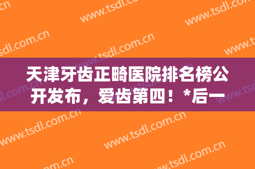 天津牙齿正畸医院排名榜公开发布，爱齿第四！*后一个亮了(河北牙齿正畸医院排名)