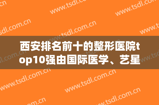 西安排名前十的整形医院top10强由国际医学、艺星、画美打头阵(西安医学整形医院有哪些)