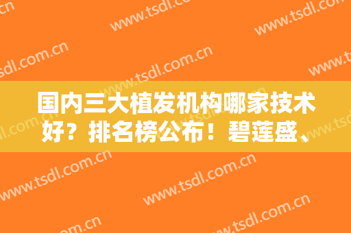 国内三大植发机构哪家技术好？排名榜公布！碧莲盛、大麦微针、新生等全新！