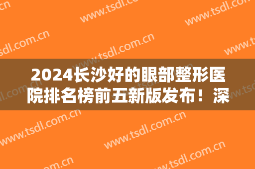 2024长沙好的眼部整形医院排名榜前五新版发布！深扒看看有哪些入围？