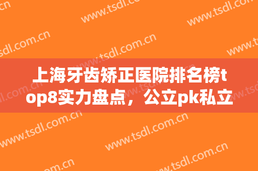 上海牙齿矫正医院排名榜top8实力盘点，公立pk私立！文末附价格指南(上海牙齿矫正医院排名前十)
